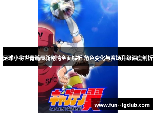 足球小将世青篇最新剧情全面解析 角色变化与赛场升级深度剖析