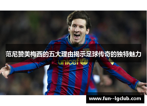 范尼赞美梅西的五大理由揭示足球传奇的独特魅力