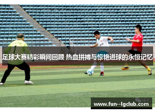 足球大赛精彩瞬间回顾 热血拼搏与惊艳进球的永恒记忆