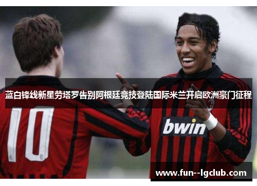 蓝白锋线新星劳塔罗告别阿根廷竞技登陆国际米兰开启欧洲豪门征程