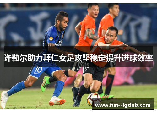 许勒尔助力拜仁女足攻坚稳定提升进球效率